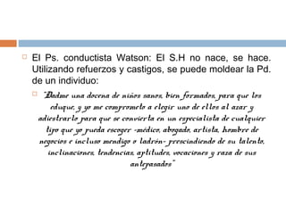  El Ps. conductista Watson: El S.H no nace, se hace.
Utilizando refuerzos y castigos, se puede moldear la Pd.
de un individuo:
 “Dadme una docena de niños sanos, bien formados, para que los
eduque, y yo me comprometo a elegir uno de ellos al azar y
adiestrarlo para que se convierta en un especialista de cualquier
tipo que yo pueda escoger -médico, abogado, artista, hombre de
negocios e incluso mendigo o ladrón- prescindiendo de su talento,
inclinaciones, tendencias, aptitudes, vocaciones y raza de sus
antepasados”
 
