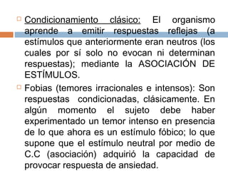  Condicionamiento clásico: El organismo
aprende a emitir respuestas reflejas (a
estímulos que anteriormente eran neutros (los
cuales por sí solo no evocan ni determinan
respuestas); mediante la ASOCIACIÓN DE
ESTÍMULOS.
 Fobias (temores irracionales e intensos): Son
respuestas condicionadas, clásicamente. En
algún momento el sujeto debe haber
experimentado un temor intenso en presencia
de lo que ahora es un estímulo fóbico; lo que
supone que el estímulo neutral por medio de
C.C (asociación) adquirió la capacidad de
provocar respuesta de ansiedad.
 