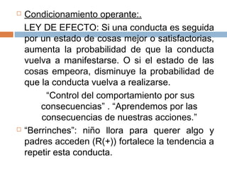  Condicionamiento operante:.
LEY DE EFECTO: Si una conducta es seguida
por un estado de cosas mejor o satisfactorias,
aumenta la probabilidad de que la conducta
vuelva a manifestarse. O si el estado de las
cosas empeora, disminuye la probabilidad de
que la conducta vuelva a realizarse.
“Control del comportamiento por sus
consecuencias” . “Aprendemos por las
consecuencias de nuestras acciones.”
 “Berrinches”: niño llora para querer algo y
padres acceden (R(+)) fortalece la tendencia a
repetir esta conducta.
 