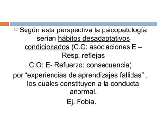  Según esta perspectiva la psicopatología
serían hábitos desadaptativos
condicionados (C.C: asociaciones E –
Resp. reflejas
C.O: E- Refuerzo: consecuencia)
por “experiencias de aprendizajes fallidas” ,
los cuales constituyen a la conducta
anormal.
Ej. Fobia.
 