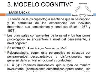 3. MODELO COGNITIVO
(Aron Beck):
La teoría de la psicopatología mantiene que la percepción
y la estructura de las experiencias del individuo
determinan sus sentimientos y conducta (Beck, 1967 y
1976).
 Los principales componentes de la salud y los trastornos
psicológicos se encuentran a nivel del pensamiento, a
nivel cognitivo.
 Se centra en “Como interpretamos la realidad”.
 Psicopatología, según esta perspectiva es causada por
pensamientos desadaptativos y disfuncionales, que
generan daño a nivel emocional y conductual.
 P. A (-): Creencias irracionales, que surgen de manera
involuntaria (conclusiones catastróficas apresuradas, sin
 