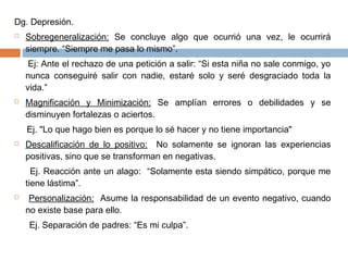Dg. Depresión.
 Sobregeneralización: Se concluye algo que ocurrió una vez, le ocurrirá
siempre. “Siempre me pasa lo mismo”.
Ej: Ante el rechazo de una petición a salir: “Si esta niña no sale conmigo, yo
nunca conseguiré salir con nadie, estaré solo y seré desgraciado toda la
vida.”
 Magnificación y Minimización: Se amplían errores o debilidades y se
disminuyen fortalezas o aciertos.
Ej. "Lo que hago bien es porque lo sé hacer y no tiene importancia"
 Descalificación de lo positivo: No solamente se ignoran las experiencias
positivas, sino que se transforman en negativas.
Ej. Reacción ante un alago: “Solamente esta siendo simpático, porque me
tiene lástima”.
 Personalización: Asume la responsabilidad de un evento negativo, cuando
no existe base para ello.
Ej. Separación de padres: “Es mi culpa”.
 