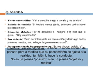 Dg. Ansiedad.
 Visión catastrófica: “Y si a la noche..salgo a la calle y me asaltan”.
 Falacia de cambio: “Si hubiera menos gente, entonces podría hacer
las cosas mejor”.
 Etiquetas globales: Por no atreverse a hablarle a la niña que le
gusta: “Soy un perdedor”
 Los debería: “Debo ser interesante en esa reunión y decir algo en los
primeros minutos, sino lo hago la gente me rechazará”.
 Interpretación de los pensamientos: “Se que piensan mal de mí”.
Reestructuración cognitiva: Se tiene un modo erróneo de
pensar, pero a medida que su pensamiento se ajusta a la
realidad, también lo hace la conducta.
No es un piensa “positivo”, sino un piensa “objetivo y
realista”
 