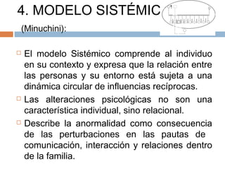 4. MODELO SISTÉMICO
(Minuchini):
 El modelo Sistémico comprende al individuo
en su contexto y expresa que la relación entre
las personas y su entorno está sujeta a una
dinámica circular de influencias recíprocas.
 Las alteraciones psicológicas no son una
característica individual, sino relacional.
 Describe la anormalidad como consecuencia
de las perturbaciones en las pautas de
comunicación, interacción y relaciones dentro
de la familia.
 