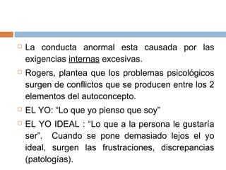 La conducta anormal esta causada por las
exigencias internas excesivas.
 Rogers, plantea que los problemas psicológicos
surgen de conflictos que se producen entre los 2
elementos del autoconcepto.
 EL YO: “Lo que yo pienso que soy”
 EL YO IDEAL : “Lo que a la persona le gustaría
ser”. Cuando se pone demasiado lejos el yo
ideal, surgen las frustraciones, discrepancias
(patologías).
 