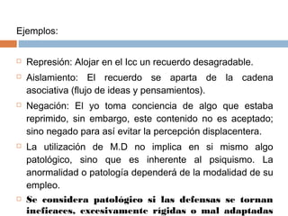Ejemplos:
 Represión: Alojar en el Icc un recuerdo desagradable.
 Aislamiento: El recuerdo se aparta de la cadena
asociativa (flujo de ideas y pensamientos).
 Negación: El yo toma conciencia de algo que estaba
reprimido, sin embargo, este contenido no es aceptado;
sino negado para así evitar la percepción displacentera.
 La utilización de M.D no implica en si mismo algo
patológico, sino que es inherente al psiquismo. La
anormalidad o patología dependerá de la modalidad de su
empleo.
 Se considera patológico si las defensas se tornan
ineficaces, excesivamente rígidas o mal adaptadas
 