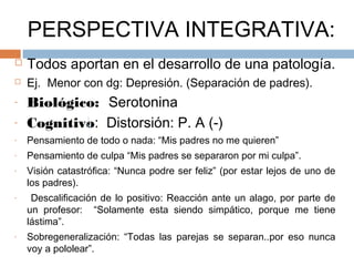 PERSPECTIVA INTEGRATIVA:
 Todos aportan en el desarrollo de una patología.
 Ej. Menor con dg: Depresión. (Separación de padres).
- Biológico: Serotonina
- Cognitivo: Distorsión: P. A (-)
- Pensamiento de todo o nada: “Mis padres no me quieren”
- Pensamiento de culpa “Mis padres se separaron por mi culpa”.
- Visión catastrófica: “Nunca podre ser feliz” (por estar lejos de uno de
los padres).
- Descalificación de lo positivo: Reacción ante un alago, por parte de
un profesor: “Solamente esta siendo simpático, porque me tiene
lástima”.
- Sobregeneralización: “Todas las parejas se separan..por eso nunca
voy a pololear”.
 