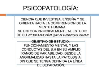 PSICOPATOLOGÍA:
CIENCIA QUE INVESTIGA, ENSEÑA Y SE
ORIENTA HACIA LA COMPRENSIÓN DE LA
MENTE HUMANA.
SE ENFOCA PRINCIPALMENTE AL ESTUDIO
DE SU DESVIACIÓN Y/O ANORMALIDAD.
OBJETIVO DE ESTUDIO:
FUNCIONAMIENTO MENTAL Y LAS
CONDUCTAS DEL S.H EN SU AMPLIO
RANGO DE VARIABILIDAD, DESDE LA
ANORMALIDAD HASTA LA PATOLOGÍA;
SIN QUE SE TENGA DEFINIDA LA LÍNEA
DE SEPARACIÓN.
 