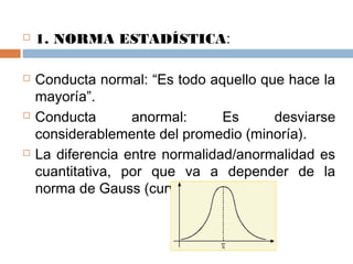  1. NORMA ESTADÍSTICA:
 Conducta normal: “Es todo aquello que hace la
mayoría”.
 Conducta anormal: Es desviarse
considerablemente del promedio (minoría).
 La diferencia entre normalidad/anormalidad es
cuantitativa, por que va a depender de la
norma de Gauss (curva normal).
 