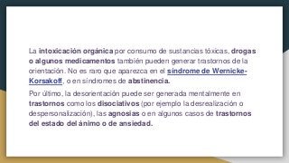 La intoxicación orgánica por consumo de sustancias tóxicas, drogas
o algunos medicamentos también pueden generar trastornos de la
orientación. No es raro que aparezca en el síndrome de Wernicke-
Korsakoff, o en síndromes de abstinencia.
Por último, la desorientación puede ser generada mentalmente en
trastornos como los disociativos (por ejemplo la desrealización o
despersonalización), las agnosias o en algunos casos de trastornos
del estado del ánimo o de ansiedad.
 