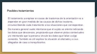 Posibles tratamientos
El tratamiento a emplear en casos de trastornos de la orientación va a
depender en gran medida de las causas de dichos trastorno,
circunscribiendo cada tratamiento a las situaciones que correspondan.
De manera general suele intentarse que el sujeto se oriente indicando
los datos que desconoce, propiciando que observe pistas contextuales
y/o intentando que la persona vincule los datos que fallan a algo
conocido. También es útil explicar la situación al afectado y a sus
allegados de casa a tranquilizarlos.
 