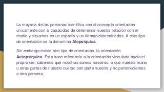 La mayoría de las personas identifica con el concepto orientación
únicamente con la capacidad de determinar nuestra relación con el
medio y situarnos en un espacio y un tiempo determinados. A este tipo
de orientación se la denomina Alopsíquica.
Sin embargo existe otro tipo de orientación, la orientación
Autopsíquica. Ésta hace referencia a la orientación vinculada hacia el
propio ser: sabemos que nosotros somos nosotros, o que nuestra mano
u otras partes de nuestro cuerpo son parte nuestra y no pertenecientes
a otra persona.
 