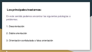 Los principales trastornos:
En este sentido podemos encontrar las siguientes patologías o
problemas.
1. Desorientación
2. Doble orientación
3. Orientación confabulada o falsa orientación
 