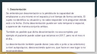 1. Desorientación
Se entiende por desorientación a la pérdida de la capacidad de
emplazarse a uno mismo en el espacio y/o el tiempo de forma correcta. El
sujeto no identifica su situación y no sabe responder si le preguntan dónde
está o la fecha. Dicha desorientación puede ser solo temporal o espacial,
o aparecer de manera conjunta ambas.
También es posible que dicha desorientación no sea completa: por
ejemplo el paciente puede saber que estamos en 2017, pero no el mes ni
el día.
La desorientación también puede darse (sea sólo o junto a las anteriores)
a nivel autopsíquico, desconociendo quien es, que hace en ese lugar o no
reconociéndose.
 