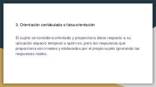 3. Orientación confabulada o falsa orientación
El sujeto se considera orientado y proporciona datos respecto a su
ubicación espacio temporal o quién es, pero las respuestas que
proporciona son irreales y elaborados por el propio sujeto ignorando las
respuestas reales.
 