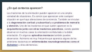 ¿En qué contextos aparecen?
Los trastornos de la orientación pueden aparecer en una amplia
variedad de situaciones. Es común que aparezcan ante cualquier
situación en que haya alteraciones de conciencia. También se vinculan
a la degeneración cortical y subcortical y a problemas de memoria
y atención. Uno de los trastornos en que suelen aparecer es la
esquizofrenia junto con otros trastornos psicóticos, siendo posible
observar en muchos casos la orientación confabulada o la doble
orientación. En algunos episodios maníacos también pueden
observarse. Asimismo es muy frecuente que aparezca alguno de los
anteriores trastornos en enfermedades neurodegenerativas como el
Alzheimer u otras demencias.
 