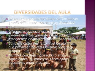  las aulas son escenarios donde se concentran
grupos de alumnos con una gran diversidad
 Ejm.
 Diferencias por razones sociales (niños y
jóvenes en situaciones de riesgo social,
procedencia de diferentes ámbitos sociales).
 Étnicas y culturales (alto nivel de alumnos
que provienen de otras culturas y distinta
lengua)
 Alumnos con baja motivación o altas
capacidades, alumnos con necesidades
educativas especiales, etc.
 