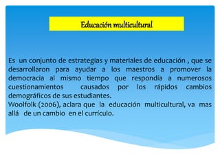 Educación multicultural
Es un conjunto de estrategias y materiales de educación , que se
desarrollaron para ayudar a los maestros a promover la
democracia al mismo tiempo que respondía a numerosos
cuestionamientos causados por los rápidos cambios
demográficos de sus estudiantes.
Woolfolk (2006), aclara que la educación multicultural, va mas
allá de un cambio en el currículo.
 