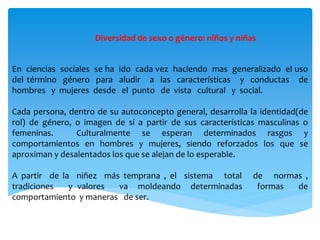Diversidad de sexo o género: niños y niñas
En ciencias sociales se ha ido cada vez haciendo mas generalizado el uso
del término género para aludir a las características y conductas de
hombres y mujeres desde el punto de vista cultural y social.
Cada persona, dentro de su autoconcepto general, desarrolla la identidad(de
rol) de género, o imagen de sí a partir de sus características masculinas o
femeninas. Culturalmente se esperan determinados rasgos y
comportamientos en hombres y mujeres, siendo reforzados los que se
aproximan y desalentados los que se alejan de lo esperable.
A partir de la niñez más temprana , el sistema total de normas ,
tradiciones y valores va moldeando determinadas formas de
comportamiento y maneras de ser.
 
