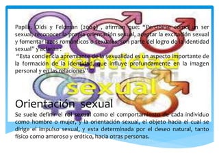 Papila, Olds y Feldman (2004) , afirman que: “Percibirse como un ser
sexual, reconocer la propia orientación sexual, aceptar la excitación sexual
y fomentar lazos románticos o sexuales, son parte del logro de la identidad
sexual” y aclaran :
“Esta conciencia apremiante de la sexualidad es un aspecto importante de
la formación de la identidad, que influye profundamente en la imagen
personal y en las relaciones”
Orientación sexual
Se suele definir el rol sexual como el comportamiento de cada individuo
como hombre o mujer, y la orientación sexual, el objeto hacia el cual se
dirige el impulso sexual, y esta determinada por el deseo natural, tanto
físico como amoroso y erótico, hacia otras personas.
 