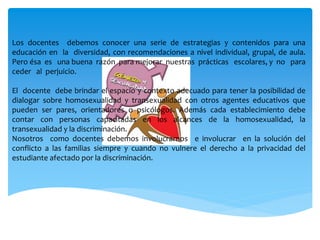 Los docentes debemos conocer una serie de estrategias y contenidos para una
educación en la diversidad, con recomendaciones a nivel individual, grupal, de aula.
Pero ésa es una buena razón para mejorar nuestras prácticas escolares, y no para
ceder al perjuicio.
El docente debe brindar el espacio y contexto adecuado para tener la posibilidad de
dialogar sobre homosexualidad y transexualidad con otros agentes educativos que
pueden ser pares, orientadores o psicólogos. Además cada establecimiento debe
contar con personas capacitadas en los alcances de la homosexualidad, la
transexualidad y la discriminación.
Nosotros como docentes debemos involucrarnos e involucrar en la solución del
conflicto a las familias siempre y cuando no vulnere el derecho a la privacidad del
estudiante afectado por la discriminación.
 