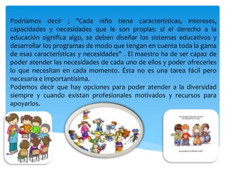 Podríamos decir ; "Cada niño tiene características, intereses,
capacidades y necesidades que le son propias: sí el derecho a la
educación significa algo, se deben diseñar los sistemas educativos y
desarrollar los programas de modo que tengan en cuenta toda la gama
de esas características y necesidades" . El maestro ha de ser capaz de
poder atender las necesidades de cada uno de ellos y poder ofrecerles
lo que necesitan en cada momento. Ésta no es una tarea fácil pero
necesaria e importantísima.
Podemos decir que hay opciones para poder atender a la diversidad
siempre y cuando existan profesionales motivados y recursos para
apoyarlos.
 