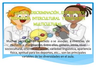 Muchas veces se han asociado o se asocian a vivencias de
rechazo y marginación. Entre ellas, género , etnia, nivel
sociocultural, orientación sexual, variedad lingüística, apariencia
física, aptitud para los deportes, etc... son las principales
variables de las diversidades en el aula.
 
