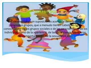 Los estereotipos son suposiciones acerca de determinadas
personas o grupos, que a menudo tienen cabida sin tener
conocimiento de los grupos sociales o de las características de los
individuos, como de la apariencia, de las condiciones financieras,
del comportamiento, de la sexualidad, etc.,
 
