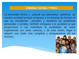 La diversidad étnica y cultural son elementos positivos en
nuestra sociedad porque enriquece e incrementa las formas en
que los estudiantes perciben y resuelven los problemas
personales y sociales. También enriquece a la sociedad ya que
proporciona a sus individuos la posibilidad de tener
experiencias con otras culturas, y de este modo, llegar a
adquirir una visión más completa y enriquecedora del ser
humano.
 