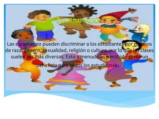 Las escuelas no pueden discriminar a los estudiantes por motivos
de raza, género, sexualidad, religión o cultura, por lo que las clases
suelen ser más diversas. Esto a menudo es percibido como un
beneficio para todos los estudiantes.
 