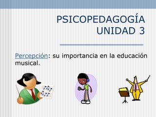 PSICOPEDAGOGÍA
                    UNIDAD 3

Percepción: su importancia en la educación
musical.
 