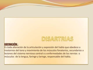 :
Es toda alteración de la articulación y expresión del habla que obedece a
trastornos del tono y movimiento de los músculos fonatorios, secundarios a
lesiones del sistema nervioso central o a enfermedades de los nervios o
músculos de la lengua, faringe y laringe, responsable del habla.
 
