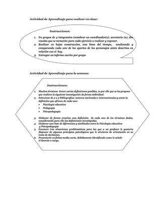 Actividad de Aprendizaje para realizar en clase:



                Instrucciones:

   1. En grupos de 4 integrantes (nombrar un coordinador(a), secretario (a), dos
      vocales que se turnarán para cada ejercicio a realizar y exponer.
   2. Realizar en hojas construcción, una línea del tiempo, analizando y
      comparando cada uno de los aportes de los personajes antes descritos en
      relación con el hoy.
   3. Entregar un informe escrito por grupo




Actividad de Aprendizaje para la semana:



              Instrucciones:

   1. Muchos términos tienen varias definiciones posibles, es por ello que se les propone
      que realicen la siguiente investigación de forma individual
   2. Seleccione de 2 a 3 bibliografías /autores nacionales e internacionales y anote la
      definición que ofrecen de cada uno:
       Psicología educativa
       Pedagogía
       Psicopedagogía

   3. Elaborar de forma creativa una definición de cada uno de los términos dados,
      considerando para ello las definiciones investigadas.
   4. Elaborar una lista de diferencias y similitudes entre la Psicología educativa
       y Psicopedagogía
   5. Enumere tres situaciones problemáticas para las que a un profesor le gustaría
      disponer de algunos principios psicológicos que le sirvieran de orientación en su
      toma de decisiones.
   6. Presentarlo en fichas media carta, debidamente identificado como lo señale
      el docente a cargo.
 