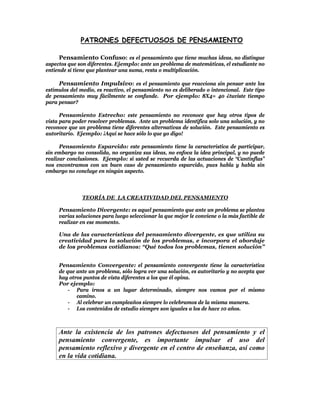 PATRONES DEFECTUOSOS DE PENSAMIENTO

     Pensamiento Confuso: es el pensamiento que tiene muchas ideas, no distingue
aspectos que son diferentes. Ejemplo: ante un problema de matemáticas, el estudiante no
entiende si tiene que plantear una suma, resta o multiplicación.

     Pensamiento Impulsivo: es el pensamiento que reacciona sin pensar ante los
estímulos del medio, es reactivo, el pensamiento no es deliberado o intencional. Este tipo
de pensamiento muy fácilmente se confunde. Por ejemplo: 8X4= 40 ¿tuviste tiempo
para pensar?

      Pensamiento Estrecho: este pensamiento no reconoce que hay otros tipos de
vista para poder resolver problemas. Ante un problema identifica solo una solución, y no
reconoce que un problema tiene diferentes alternativas de solución. Este pensamiento es
autoritario. Ejemplo: ¡Aquí se hace sólo lo que yo digo!

      Pensamiento Esparcido: este pensamiento tiene la característica de participar,
sin embargo no consolida, no organiza sus ideas, no enfoca la idea principal, y no puede
realizar conclusiones. Ejemplo: si usted se recuerda de las actuaciones de “Cantinflas”
nos encontramos con un buen caso de pensamiento esparcido, pues habla y habla sin
embargo no concluye en ningún aspecto.



               TEORÍA DE LA CREATIVIDAD DEL PENSAMIENTO

     Pensamiento Divergente: es aquel pensamiento que ante un problema se plantea
     varias soluciones para luego seleccionar la que mejor le conviene o la más factible de
     realizar en ese momento.

     Una de las características del pensamiento divergente, es que utiliza su
     creatividad para la solución de los problemas, e incorpora el abordaje
     de los problemas cotidianos: “Qué todos los problemas, tienen solución”


     Pensamiento Convergente: el pensamiento convergente tiene la característica
     de que ante un problema, sólo logra ver una solución, es autoritario y no acepta que
     hay otros puntos de vista diferentes a los que él opina.
     Por ejemplo:
         - Para irnos a un lugar determinado, siempre nos vamos por el mismo
            camino.
         - Al celebrar un cumpleaños siempre lo celebramos de la misma manera.
         - Los contenidos de estudio siempre son iguales a los de hace 10 años.



     Ante la existencia de los patrones defectuosos del pensamiento y el
     pensamiento convergente, es importante impulsar el uso del
     pensamiento reflexivo y divergente en el centro de enseñanza, así como
     en la vida cotidiana.
 