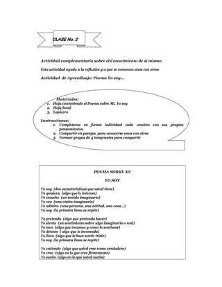 CLASE No. 2



Actividad complementaria sobre el Conocimiento de sí mismo

Esta actividad ayuda a la reflexión y a que se conozcan unos con otros

Actividad de Aprendizaje: Poema Yo soy…




       Materiales:
   1. Hoja conteniendo el Poema sobre Mí, Yo soy
   2. Hoja bond
   3. Lapicero

Instrucciones:
      1. Completarse en forma individual cada oración con sus propios
         pensamientos.
      2. Compartir en parejas para conocerse unos con otros
      3. Formar grupos de 4 integrantes para compartir




                               POEMA SOBRE MI

                                     YO SOY

Yo soy (dos características que usted tiene)
Yo quisiera (algo que le interese)
Yo escucho (un sonido imaginario)
Yo veo (una visión imaginaria)
Yo admiro (una persona, una actitud, una cosa…)
Yo soy (la primera línea se repite)

Yo pretendo (algo que pretenda hacer)
Yo siento (un sentimiento sobre algo imaginario o real)
Yo toco (algo que tocamos y como lo sentimos)
Yo detesto ( algo que le incomoda)
Yo lloro (algo que le hace sentir triste)
Yo soy (la primera línea se repite)

Yo entiendo (algo que usted cree como verdadero)
Yo creo (algo en lo que cree firmemente)
Yo sueño (algo en lo que usted sueña)
 