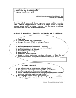 Yo trato (algo en lo que pone su desempeño)
Yo espero (algo en lo que tiene esperanza)
Yo soy (la primera línea se repite)


                                     Escrito por Suzy Mee, Scholastic Voice, Septiembre 1986
                                                                Traducido por C. de Barrera




En el desarrollo de esta segunda clase es importante retomar el último tema visto
sobre Destrezas de pensamiento y para ello se deberá realizar la siguiente
actividad donde también se puede relacionar con los nuevos paradigmas
educativos y dejar a un lado la enseñanza tradicional.



Actividad de Aprendizaje: Pensamiento Divergente y ¡Eso es Pedagogía!



     Materiales:
   1. Artículo de revista: ¡Eso es la pedagogía!
   2. Hoja para la entrega del informe hecho por el grupo.

Instrucciones:
   1. Continuar en los grupos formados por 4 integrantes
   2. Asignar a cada uno un rol dentro del grupo como siempre
   3. Leer el artículo ¡Eso es la Pedagogía!
   4. Discutir las preguntas de la guía
   5. Unificar criterios
   6. Entregar un informe por grupo
   7. Puesta en común- análisis de la realidad educativa y el desarrollo de
      pensamiento creativo - divergente tanto del profesor como del alumno.




             ¡Eso es la Pedagogía!

   1. Qué opinión les merece el proceder del primer profesor?
   2. Qué opinión les merece el pensamiento y actitud del estudiante?
   3. Ustedes como profesores qué actitud tomaría? Y por qué?
   4. Dentro de su experiencia docente han pasado por alguna situación similar o
      conocen de alguien que haya vivido algo similar?
   5. Qué actitud han tomado ante esa situación y por qué?
           6. Realicen un comentario sobre el caso leído en grupo.


                                                  Consultar documento impreso o en digital
 