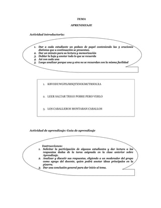 TEMA

                              APRENDIZAJE


Actividad introductoria:



   1. Dar a cada estudiante un pedazo de papel conteniendo las 3 oraciones
      distintas que a continuación se presentan.
   2. Dar un minuto para su lectura y memorización
   3. Doblar la hoja y anotar todo lo que se recuerda
   4. Así con cada una
   5. Luego analizar porque una y otra no se recuerdan con la misma facilidad




         1. KBVODUWGPEJMSQTXNOGMCTRSOLXA



         2. LEER SALTAR TRIGO POBRE PERO VERLO



         3. LOS CABALLEROS MONTABAN CABALLOS




Actividad de aprendizaje: Guía de aprendizaje




         Instrucciones:
      1. Solicitar la participación de algunos estudiantes y dar lectura a las
          respuestas dadas de la tarea asignada en la clase anterior sobre
          Aprendizaje.
      2. Analizar y discutir sus respuestas, eligiendo a un moderador del grupo
          como apoyo del docente, quien podrá anotar ideas principales en la
          pizarra.
      3. Dar una conclusión general para dar inicio al tema.
 
