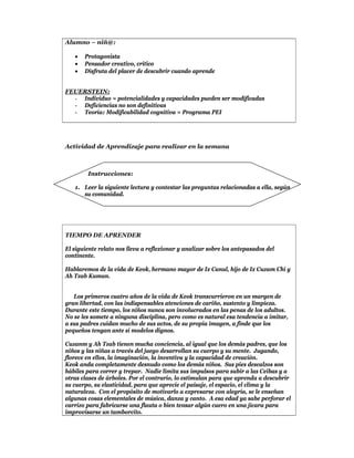 Alumno – niñ@:

      Protagonista
      Pensador creativo, crítico
      Disfruta del placer de descubrir cuando aprende


FEUERSTEIN:
  - Individuo = potencialidades y capacidades pueden ser modificadas
  - Deficiencias no son definitivas
  - Teoría: Modificabilidad cognitiva = Programa PEI




Actividad de Aprendizaje para realizar en la semana



        Instrucciones:

   1. Leer la siguiente lectura y contestar las preguntas relacionadas a ella, según
      su comunidad.




TIEMPO DE APRENDER

El siguiente relato nos lleva a reflexionar y analizar sobre los antepasados del
continente.

Hablaremos de la vida de Keok, hermano mayor de Ix Canul, hijo de Ix Cuzam Chi y
Ah Tzab Kumun.


   Los primeros cuatro años de la vida de Keok transcurrieron en un margen de
gran libertad, con las indispensables atenciones de cariño, sustento y limpieza.
Durante este tiempo, los niños nunca son involucrados en las penas de los adultos.
No se les somete a ninguna disciplina, pero como es natural esa tendencia a imitar,
a sus padres cuidan mucho de sus actos, de su propia imagen, a finde que los
pequeños tengan ante sí modelos dignos.

Cuzanm y Ah Tzab tienen mucha conciencia, al igual que los demás padres, que los
niños y las niñas a través del juego desarrollan su cuerpo y su mente. Jugando,
florece en ellos, la imaginación, la inventiva y la capacidad de creación.
Keok anda completamente desnudo como los demás niños. Sus pies descalzos son
hábiles para correr y trepar. Nadie limita sus impulsos para subir a las Ceibas y a
otras clases de árboles. Por el contrario, lo estimulan para que aprenda a descubrir
su cuerpo, su elasticidad, para que aprecie el paisaje, el espacio, el clima y la
naturaleza. Con el propósito de motivarlo a expresarse con alegría, se le enseñan
algunas cosas elementales de música, danza y canto. A esa edad ya sabe perforar el
carrizo para fabricarse una flauta o bien tensar algún cuero en una jícara para
improvisarse un tamborcito.
 