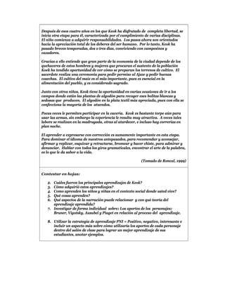 Después de esos cuatro años en los que Keok ha disfrutado de completa libertad, se
inicia otra etapa para él, caracterizada por el cumplimiento de varias disciplinas.
El niño comienza a adquirir responsabilidades. Los pasos ahora son orientados
hacia la apreciación total de los deberes del ser humano. Por lo tanto, Keok ha
pasado breves temporadas, dos o tres días, conviviendo con campesinos y
cazadores.

Gracias a ello entiende que gran parte de la economía de la ciudad depende de los
quehaceres de estos hombres y mujeres que procuran el sustento de la población
Koek ha tendido oportunidad de ver cómo se preparan los terrenos de cultivo. El
sacerdote realiza una ceremonia para pedir permiso al Ajaw y pedir buenas
cosechas. El cultivo del maíz es el más importante, pues es esencial en la
alimentación del pueblo, y es considerado sagrado.

Junto con otros niños, Keok tiene la oportunidad en varias ocasiones de ir a los
campos donde están las plantas de algodón para recoger eses bolitas blancas y
sedosas que producen. El algodón en la plata textil más apreciada, pues con ella se
confecciona la mayoría de los atuendos.

Pocas veces le permiten participar en la cacería. Keok es bastante torpe aún para
usar las armas, sin embargo la experiencia le resulta muy atractiva. A veces tales
labore se realizan en la madrugada, otras al atardecer, e incluso hay correrías en
plan noche.

El aprender a expresarse con corrección es sumamente importante en esta etapa.
Para dominar el idioma de nuestros antepasados, para recomendar y aconsejar,
afirmar y replicar, esquivar y retractarse, bromear y hacer chiste, para admirar y
denunciar. Hablar con todos los giros gramaticales, encontrar el arte de la palabra,
es lo que le da sabor a la vida.

                                                          (Tomado de Roncal, 1999)


Contestar en hojas:

   2. Cuáles fueron los principales aprendizajes de Keok?
   3. Cómo adquirió estos aprendizajes?
   4. Como aprenden los niños y niñas en el contexto social donde usted vive?
   5. Qué cosas aprenden?
   6. Qué aspectos de la narración puede relacionar y con qué teoría del
      aprendizaje aprendida?
   7. Investigar de forma individual sobre: Los aportes de los personajes:
      Bruner, Vigotsky, Ausubel y Piaget en relación al proceso del aprendizaje.

   8. Utilizar la estrategia de aprendizaje PNI = Positivo, negativo, interesante e
      incluir un aspecto más sobre cómo utilizaría los aportes de cada personaje
      dentro del salón de clase para lograr un mejor aprendizaje de sus
      estudiantes, anotar ejemplos.
 