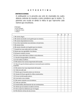 A U T O E S T I M A

   INSTRUCCIONES:
    A continuación se te presenta una serie de enunciados los cuales
    deberás contestar de acuerdo a como consideres que te sientes. Te
    ponemos una escala en donde te indica lo que representa cada
    número que encontraras.

  4 Siempre
  3 Casi siempre
  2 Algunas veces
  1 Nunca

                                                                 4   3   2   1
1. Me siento alegre.                                                          
2. Me siento incomodo con la gente que no conozco..                           
3. Me siento dependiente de otros.                                            
4. Los retos representan una amenaza a mi persona.                            
5. Me siento triste.                                                          
6. Me siento cómodo con la gente que no conozco.                              
7. Cuando las cosas salen mal es mi culpa.                                    
8. Siento que soy agradable a los demos.                                      
9. Es bueno cometer errores.                                                  
10. Si los cosas salen bien se deben a mis esfuerzos.                         
11. Resulto desagradable o los demos.                                         
12. Es de sabios rectificar.                                                  
13. Me siento el ser menos importante del mundo.                              
14. Hacer lo que los demos quieran es necesario para sentirme 
                                                                              
aceptado. 
15. Me siento el ser mas importante del mundo.                                
16. Todo me sale mal.                                                         
17. Siento que el mundo entero se ríe de mi.                                  
18. Acepto de buen agrado la crítica constructiva.                            
19. Yo me rio del mundo entero.                                               
20. A mi todo se me resbala.                                                  
21. Me siento contento con mi estatura.                                       
22. Todo me sale bien.                                                        
23. Puedo hablar abiertamente de mis sentimientos.                            
24. Siento que mi estatura no es la correcta.                                 
25. Solo acepto las alabanzas que me hagan.                                   
26. Me divierte reírme de mis errores.                                        
 