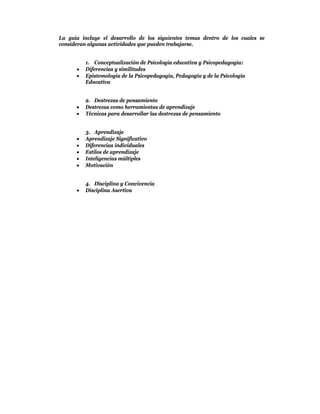 La guía incluye el desarrollo de los siguientes temas dentro de los cuales se
consideran algunas actividades que pueden trabajarse.


          1. Conceptualización de Psicología educativa y Psicopedagogía:
         Diferencias y similitudes
         Epistemología de la Psicopedagogía, Pedagogía y de la Psicología
          Educativa


          2. Destrezas de pensamiento
         Destrezas como herramientas de aprendizaje
         Técnicas para desarrollar las destrezas de pensamiento


          3. Aprendizaje
         Aprendizaje Significativo
         Diferencias individuales
         Estilos de aprendizaje
         Inteligencias múltiples
         Motivación


          4. Disciplina y Convivencia
         Disciplina Asertiva
 