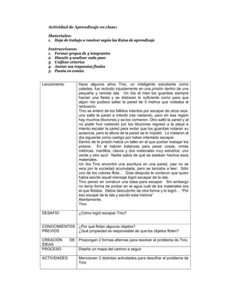 Actividad de Aprendizaje en clase:

   Materiales:
   1. Hoja de trabajo a resolver según las Rutas de aprendizaje

   Instrucciones:
   1. Formar grupos de 4 integrantes
   2. Discutir y analizar cada paso
   3. Unificar criterios
   4. Anotar sus respuestas finales
   5. Puesta en común


Lanzamiento         Hace algunos años Tino, un inteligente estudiante como
                    ustedes, fue recluido injustamente en una prisión dentro de una
                    pequeña y remota isla. Un día al mes los guardias siempre
                    hacían una fiesta y se distraían lo suficiente como para que
                    algún reo pudiera saltar la pared de 5 metros que rodeaba el
                    reclusorio.
                    Tino se enteró de los fallidos intentos por escapar de otros reos:
                    uno saltó la pared e intentó irse nadando, pero en esa región
                    hay muchos tiburones y se los comieron. Otro saltó la pared y al
                    no poder huir nadando por los tiburones regresó a la playa e
                    intento escalar la pared para evitar que los guardias notaran su
                    ausencia, pero la altura de la pared se lo impidió. Lo mataron al
                    día siguiente como castigo por haber intentado escapar.
                    Dentro de la prisión había un taller en el que podían trabajar los
                    presos. En él habían balanzas para pesar cosas, cintas
                    métricas, martillos, clavos y dos materiales muy extraños: uno
                    verde y otro azul. Nadie sabía de qué se estaban hechos esos
                    materiales.
                    Un día Tino encontró una escritura en una pared, casi no se
                    veía por la suciedad acumulada, pero se lanzaba a leer: Sólo
                    uno de los colores flota… Días después le contaron que quien
                    había escrito aquel mensaje logró escapar de la isla.
                    Tino pensó en construir una basa para escapar. Sin embargo
                    no tenía forma de probar en el agua cuál de los materiales era
                    el que flotaba. Debía descubrirlo de otra forma y lo logró… “Por
                    eso escapé de la isla y escribí esta historia”
                    Atentamente,
                    Tino.

DESAFIO             ¿Cómo logró escapar Tino?


CONOCIMIENTOS ¿Por qué flotan algunos objetos?
PREVIOS       ¿Qué propiedad es responsable de que los objetos floten?

CREACIÓN       DE Propongan 2 formas alternas para resolver el problema de Tino.
IDEAS
PROCESO             Diseñe un mapa del camino a seguir

ACTIVIDADES         Mencionen 2 distintas actividades para descifrar el problema de
                    Tino
 