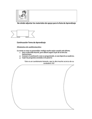  
         
 No olvide adjuntar los materiales de apoyo para la Ruta de Aprendizaje 
                                     
                                     
                                     
  CLASE No. 4 
                                     
                                     
                                     
Continuación Tema de Aprendizaje 
 
Dinámica de ambientación:

La mente es como un paracaídas: trabaja mucho mejor cuando está abierta.
   1. Esto es divertido hacerlo, pero deberá seguir al pie de la letra las
      instrucciones.
   2. Conteste el cuestionario como se preguntando, en una hoja de su cuaderno.
   3. Copie las preguntas anotadas en la pizarra

            “Este es un cuestionario honesto, que le dirá mucho acerca de su
                                      verdadero YO”

    A. Ordene los siguientes 5 animales de acuerdo a su preferencia:
           Vaca, tigre, oveja, caballo, cerdo
    B. Escriba una palabra que describa a cada uno de los siguiente:
           Perro, gato, rata, café, mar
    C. Piense en alguien (que también le conozca y sea importante para
           Usted) que pueda relacionar con los siguientes colores:
           Amarillo, naranja, rojo, blanco, verde
INTERPRETACION
   a. Prioridades de vida:
       Vaca: significa carrera
       Tigre: significa orgullo
       Oveja: significa amor
       Caballo: significa familia
       Cerdo: significa dinero
   b. La descripción de Perro: implica tu personalidad
       Gato: implica la personalidad de tu pareja
       Rata: implica la personalidad de tus enemigos
       Café: es como se interpreta el sexo
       Mar: implica su propia vida
   c. Colores:
       Amarillo: alguien que nunca olvidarás
       Naranja: alguien a quien puede considerar su verdadero amor
       Rojo: alguien que realmente amas
       Blanco: su alma gemela
       Verde: una persona que recordará por el resto de su vida
 