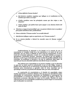 1. ¿Cómo definiría Fracaso Escolar?

     2. Qué factores considera negativos que influyen en el rendimiento de los
        escolares que están a su cargo?

     3. ¿Cuáles considera como las principales causas que dan origen a esta
        situación?

     4. ¿Cómo profesor, qué podría hacer para apoyar a sus alumnos dentro del
        salón de clase?

5.   Mencione 3 rasgos de personalidad que a su parecer debería tener un profesor
     para poder sobrellevar tales problemáticas:

6. Cómo se aborda el “Fracaso escolar” en su medio laboral?

7. ¿Qué factores influyen, según su experiencia, en el “Fracaso escolar”?

8. En su entorno familiar o laboral ha conocido casos de “fracaso escolar”,
   mencione




       Tradicionalmente la educación se ha basado en la creencia de que el
conocimiento se transfiere desde las y los educadores a la mente de las y los
educandos. Por esa razón se utilizaba un único canal de comunicación: el oral a
través de la llamada explicación, es decir, la o el educador hablaba y el grupo de
aprendientes, escuchando lecciones, “aprendía”. Se suponía que así llegaban a
dominar, no sólo lo que el educador decía, sino también las posibles utilidades de los
contenidos, los problemas y ejercicios a los que la explicación daba lugar. Se
esperaba que las y los educandos infirieran más allá de los que se mostraba.

      Hoy sabemos que el aprendizaje es un proceso complejo, y que la educación
no pasa por un único canal de comunicación ni por un solo código. Aunque la
palabra nunca dejará de ser un instrumento muy poderoso del que disponemos los
humanos para comunicarnos y aprender unos de otros, asumimos que el
aprendizaje es diverso y la práctica del educador debe, por tanto, diversificarse.

       La construcción de conocimientos y el dominio de capacidades exigen
muchas experiencias y relaciones distintas. Para que las y los aprendientes vayan
adueñándose de conocimientos, ejercitando sus habilidades y construyendo sus
personalidades, es necesario que discurra un conjunto tan amplio y diverso de
experiencia y procesos, ellas fuera la única vía de cambio. Muchas de estas
experiencias no son actividades académicas y tienen lugar en escenarios
que el educador no controla.
 