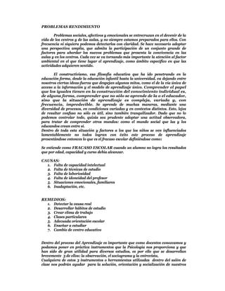 PROBLEMAS RENDIMIENTO

       Problemas sociales, afectivos y emocionales se entrecruzan en el devenir de la
vida de los centros y de las aulas, y no siempre estamos preparados para ellos. Con
frecuencia ni siquiera podemos detectarlos con claridad. Se hace necesario adoptar
una perspectiva amplia, que admita la participación de un conjunto grande de
factores para abordar los nuevos problemas que presenta la convivencia en las
aulas y en los centros. Cada vez se va tornando más importante la atención al factor
ambiental en el que tiene lugar el aprendizaje, como ámbito específico en que las
actividades adquieren sentido.

       El constructivismo, esa filosofía educativa que ha ido penetrando en la
educación forma, desde la educación infantil hasta la universidad, va dejando entre
nosotros ciertas ideas-fuerza que despejan algunos mitos, como el de la vía única de
acceso a la información y el modelo de aprendizaje único. Comprender el papel
que los iguales tienen en la construcción del conocimiento individual es,
de alguna forma, comprender que no sólo se aprende de la o el educador,
sino que la situación de aprendizaje es compleja, variada y, con
frecuencia, impredecible. Se aprende de muchas maneras, mediante una
diversidad de procesos, en condiciones variadas y en contextos distintos. Esto, lejos
de resultar confuso no sólo es útil, sino también tranquilizador. Dado que no lo
podemos controlar todo, quizás sea prudente adoptar una actitud observadora,
para tratar de comprender otros mundos: como el mundo social que las y los
educandos crean entre sí.
Dentro de toda esta situación y factores a los que los niños se ven influenciados
lamentablemente no todos logran con éxito este proceso de aprendizaje
presentándose entonces lo que es el fracaso escolar definiéndose como:

Se entiende como FRACASO ESCOLAR cuando un alumno no logra los resultados
que por edad, capacidad y curso debía alcanzar.

CAUSAS:
  1. Falta de capacidad intelectual
  2. Falta de técnicas de estudio
  3. Falta de laboriosidad
  4. Falta de idoneidad del profesor
  5. Situaciones emocionales, familiares
  6. Inadaptación, etc.


REMEDIOS:
  1. Detectar la causa real
  2. Desarrollar hábitos de estudio
  3. Crear clima de trabajo
  4. Clases particulares
  5. Adecuada orientación escolar
  6. Enseñar a estudiar
  7. Cambio de centro educativo


Dentro del proceso del Aprendizaje es importante que como docentes conozcamos y
podamos poner en práctica instrumentos que la Psicología nos proporciona y que
han sido de gran utilidad para diversos estudios, es por ello que se desarrollan
brevemente 3 de ellos: la observación, el sociograma y la entrevista,
Cualquiera de estos 3 instrumentos o herramientas utilizadas dentro del salón de
clase nos podrán ayudar para la solución, orientación y socialización de nuestros
 