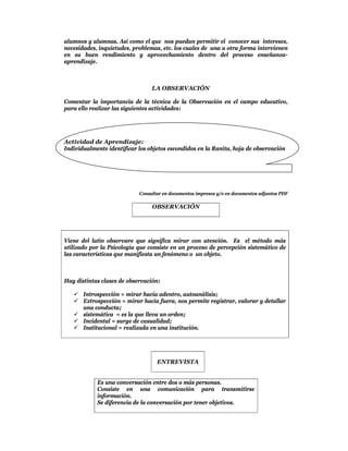alumnos y alumnas. Así como el que nos puedan permitir el conocer sus intereses,
necesidades, inquietudes, problemas, etc. los cuales de una u otra forma intervienen
en su buen rendimiento y aprovechamiento dentro del proceso enseñanza-
aprendizaje.



                                 LA OBSERVACIÓN

Comentar la importancia de la técnica de la Observación en el campo educativo,
para ello realizar las siguientes actividades:




Actividad de Aprendizaje:
Individualmente identificar los objetos escondidos en la Ranita, hoja de observación




                            Consultar en documentos impresos y/o en documentos adjuntos PDF

                                 OBSERVACIÓN




Viene del latín observare que significa mirar con atención. Es el método más
utilizado por la Psicología que consiste en un proceso de percepción sistemático de
las características que manifiesta un fenómeno o un objeto.



Hay distintas clases de observación:

    Introspección = mirar hacia adentro, autoanálisis;
    Extrospección = mirar hacia fuera, nos permite registrar, valorar y detallar
     una conducta;
    sistemática = es la que lleva un orden;
    Incidental = surge de casualidad;
    Institucional = realizada en una institución.




                                   ENTREVISTA


            Es una conversación entre dos o más personas.
            Consiste en una comunicación para transmitirse
            información.
            Se diferencia de la conversación por tener objetivos.
 