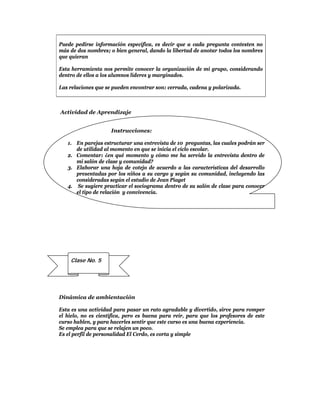 Puede pedirse información específica, es decir que a cada pregunta contesten no
más de dos nombres; o bien general, dando la libertad de anotar todos los nombres
que quieran

Esta herramienta nos permite conocer la organización de mi grupo, considerando
dentro de ellos a los alumnos líderes y marginados.

Las relaciones que se pueden encontrar son: cerrada, cadena y polarizada.



Actividad de Aprendizaje


                        Instrucciones:

    1. En parejas estructurar una entrevista de 10 preguntas, las cuales podrán ser
       de utilidad al momento en que se inicia el ciclo escolar.
    2. Comentar: ¿en qué momento y cómo me ha servido la entrevista dentro de
       mi salón de clase y comunidad?
    3. Elaborar una hoja de cotejo de acuerdo a las características del desarrollo
       presentadas por los niños a su cargo y según su comunidad, incluyendo las
       consideradas según el estudio de Jean Piaget
    4. Se sugiere practicar el sociograma dentro de su salón de clase para conocer
       el tipo de relación y convivencia.




 
          Clase No. 5




Dinámica de ambientación

Esta es una actividad para pasar un rato agradable y divertido, sirve para romper
el hielo, no es científica, pero es buena para reír, para que los profesores de este
curso hablen, y para hacerles sentir que este curso es una buena experiencia.
Se emplea para que se relajen un poco.
Es el perfil de personalidad El Cerdo, es corta y simple
 