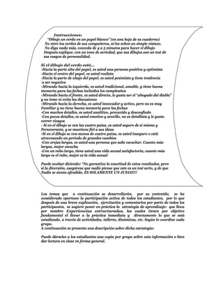 Instrucciones:
   “Dibuje un cerdo en un papel blanco” (en una hoja de su cuaderno)
  No mire los cerdos de sus compañeros, ni les echen un simple vistazo.
  No diga nada más, conceda de 4 a 5 minutos para hacer el dibujo
 Después explique, con un tono de seriedad, que sus dibujos son un test de
 sus rasgos de personalidad.

Si el dibujo del cerdo está…
-Hacia la parte alta del papel, es usted una persona positiva y optimista
-Hacia el centro del papel, es usted realista
-Hacia la parte de abajo del papel, es usted pesimista y tiene tendencia
 a ser negativo
-Mirando hacia la izquierda, es usted tradicional, amable, y tiene buena
memoria para las fechas incluidos los cumpleaños
-Mirando hacia el frente, es usted directo, le gusta ser el “abogado del diablo”
y no teme ni evita las discusiones
-Mirando hacia la derecha, es usted innovador y activo, pero no es muy
Familiar y no tiene buena memoria para las fechas
-Con muchos detalles, es usted analítico, precavido y desconfiado
-Con pocos detalles, es usted emotivo y sencillo, no es detallista y le gusta
correr riesgos
- Si en el dibujo se ven las cuatro patas, es usted seguro de sí mismo y
Perseverante, y se mantiene fiel a sus ideas
-Si en el dibujo se ven menos de cuatro patas, es usted inseguro o está
atravesando un período de grandes cambios
-Con orejas largas, es usted una persona que sabe escuchar. Cuanto más
largas, mejor escucha
-Con un rabo largo, tiene usted una vida sexual satisfactoria, cuanto más
largo es el rabo, mejor es la vida sexual

Puede acabar diciendo: “No garantizo la exactitud de estos resultados, pero
si la diversión, asegúrese que nadie piense que este es un test serio, y de que
Nadie se sienta ofendido, ES SOLAMENTE UN JUEGO!!!




Los temas que a continuación se desarrollarán, por su contenido, se ha
considerado oportuno la participación activa de todos los estudiantes, por lo que
después de una breve explicación, ejercitación y comentarios por parte de todos los
participantes, se sugiere poner en práctica la estrategia de aprendizaje: que lleva
por nombre Experiencias estructuradas, las cuales tienen por objetivo
fundamental el llevar a la práctica inmediata y directamente lo que se está
estudiando, a través de actividades, talleres, dinámicas, etc. Según lo coordine cada
grupo.
A continuación se presenta una descripción sobre dicha estrategia:

Puede dárseles a los estudiantes una copia por grupo sobre esta información o bien
dar lectura en clase en forma general.
 
