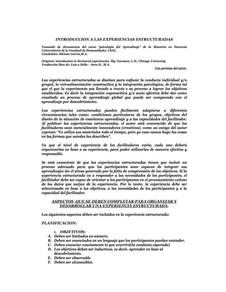 INTRODUCCION A LAS EXPERIENCIAS ESTRUCTURADAS
Tomando de documentos del curso “psicologia del Aprendizaje” de la Maestría en Docencia
Universitaria de la Facultad de Humanidades, USAC,
Catedrático Miriam Garcia,M.A.

Original: introduction to Strutured experiencies. Mg. Garisson, L.D., Chicago University
Traducción libre de: Luis a Della – Sera H., M.A.
                                                                                Con permiso del autor.


Las experiencias estructuradas se diseñan para enfocar la conducta individual y/o
grupal, la retroalimentación constructiva y la integración psicológica, de forma tal
que el que la experimenta sea llevado a través e su proceso a lograr los objetivos
establecidos. Es decir la integración cognoscitiva y/o socio afectiva debe dar como
resultado un proceso de aprendizaje global que puede ser comparado con el
aprendizaje por descubrimiento.

Las experiencias estructuradas pueden fácilmente adaptarse a diferentes
circunstancias tales como: condiciones particulares de los grupos, objetivos del
diseño de la situación de enseñanza aprendizaje y a las capacidades del facilitador.
Al publicar las experiencias estructuradas, el autor está convencido de que los
facilitadores sean esencialmente innovadores (creativos), como un amigo del autor
expresó: “Yo utilizo sus materiales todo el tiempo, pero yo caso nunca hago las cosas
en las formas que ustedes las describen”.

Ya que el nivel de experiencia de los facilitadores varia, cada uno deberá
organizarlas en base a su experiencia, para poder utilizarlas de manera efectiva y
responsable.

Se está consciente de que las experiencias estructuradas tienen que incluir un
proceso adecuado para que los participantes sean capaces de integrar sus
aprendizajes sin el stress generado por la falta de comprensión de los objetivos. Si la
experiencia estructurada va a responder a las necesidades de los participantes, el
facilitador debe ser capaz de orientar a los participantes en el procesamiento exitoso
de los datos que surjan de la experiencia. Por lo tanto, la experiencia debe ser
seleccionada en base a los objetivos, a las necesidades de los participantes y a la
capacidad del facilitador.

       ASPECTOS QUE SE DEBEN COMPLETAR PARA ORGANIZAR Y
          DESARROLLAR UNA EXPERIENCIA ESTRUCTURADA.

Los siguientes aspectos deben ser incluidos en la experiencia estructurada:

PLANIFICACION:

       1. OBJETIVOS:
    A. Deben ser limitados en número.
    B. Deben ser enunciados en un lenguaje que los participantes puedan entender.
    C. Deben enunciar exactamente lo que ocurrirá(la conducta esperada)
    D. Los objetivos deben ser inductivos, es decir, aprender en base al
       descubrimiento.
    E. Deben ser observable
    F. Deben ser alcanzables.
 
