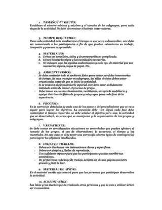 2. TAMAÑO DEL GRUPO:
Establecer el número mínimo y máximo y el tamaño de los subgrupos, para cada
etapa de la actividad. Se debe determinar si habrán observadores.


      3. TIEMPO REQUERIDO:
Para cada actividad debe establecerse el tiempo en que se va a desarrollar, este debe
ser comunicado a los participantes a fin de que puedan estructuras su trabajo,
compartir y procesa lo aprendido.

       4.   MATERIALES:
       a.   Deben ser accesibles, útiles y de preparación no complicada.
       b.   Deben listarse los tipos y las cantidades necesarias.
       c.   Se incluyen aquí las ayudas audiovisuales y todo tipo de material que sea
            necesario: lápices, hojas de papel. Etc.

       5. AMBIENTE FISICO:
   -   Se debe controlar todo el ambiente físico para evitar pérdidas innecesarias
       de tiempo. Se va a trabajar en subgrupos, las sillas de éstos deben estar
       organizadas antes de que se inicie la actividad.
   -   Si se necesita algún mobiliario especial, éste debe estar debidamente
       instalado antes de iniciar el proceso de grupo.
   -   Debe tomar en cuenta: iluminación, ventilación, arreglo de mobiliario y
       equipo distribución física de grupos y subgrupos para cada fase de la
       experiencia.

       6. PROCESO:
Es la narración detallada de cada uno de los pasos o del procedimiento que se va a
seguir para lograr los objetivos. La secuencia debe ser lógico cada fase debe
contemplar el tiempo requerido, se debe señalar el objetivo para una, la actividad
que se desarrollará, recursos que se manejarán y la organización de los grupos y
subgrupos.

       7. VARIACIONES:
Se debe tomar en consideración situaciones no controladas que pueden afectar: el
tamaño de los grupos, el uso de observadores, la secuencia, el tiempo y los
materiales. En este caso se debe tener una estrategia alterna (plan de contingencia)
para lograr los objetivos establecidos.

       8. HOJAS DE TRABAJO:
   -   Deben ser diseñadas con instrucciones claras y especificas.
   -   Deben ser simples y fáciles de reproducir.
   -   Con suficiente espacio para que los participantes puedan escribir sus
       anotaciones.
   -   De preferencia cada hoja de trabajo debiera ser de una página con letra
       grande y fácil de leer.

        9. MATERIAL DE APOYO:
Es el material escrito que servirá para que las personas que participan desarrollen
la actividad.

       10. ACREDITACION:
Las ideas y los diseños que ha realizado otras personas y que se van a utilizar deben
ser reconocidos.
 